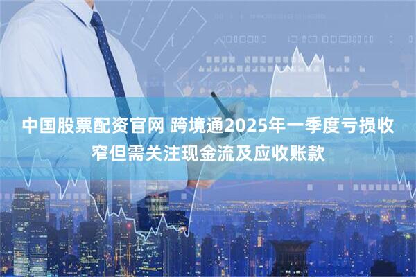 中国股票配资官网 跨境通2025年一季度亏损收窄但需关注现金流及应收账款