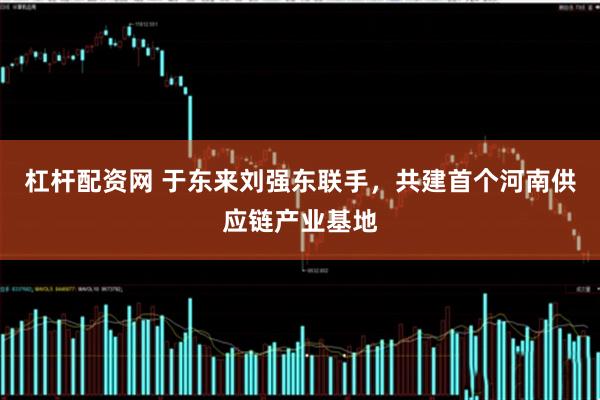 杠杆配资网 于东来刘强东联手，共建首个河南供应链产业基地