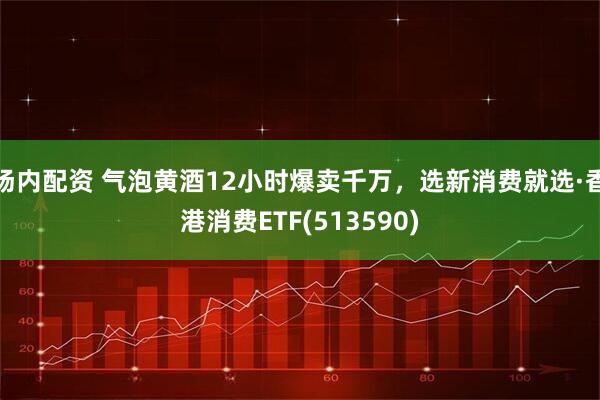 场内配资 气泡黄酒12小时爆卖千万，选新消费就选·香港消费ETF(513590)