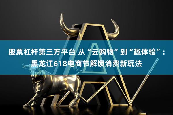 股票杠杆第三方平台 从“云购物”到“趣体验”：黑龙江618电商节解锁消费新玩法