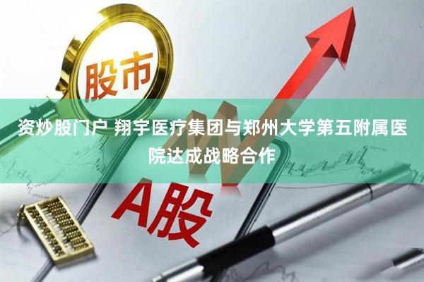 资炒股门户 翔宇医疗集团与郑州大学第五附属医院达成战略合作