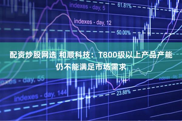 配资炒股网选 和顺科技：T800级以上产品产能仍不能满足市场需求