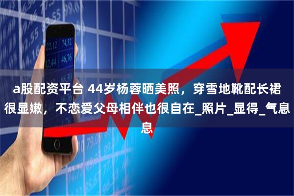 a股配资平台 44岁杨蓉晒美照，穿雪地靴配长裙很显嫩，不恋爱父母相伴也很自在_照片_显得_气息