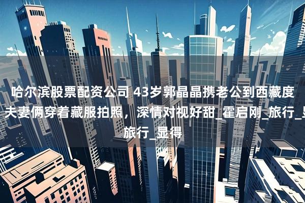 哈尔滨股票配资公司 43岁郭晶晶携老公到西藏度假，夫妻俩穿着藏服拍照，深情对视好甜_霍启刚_旅行_显得