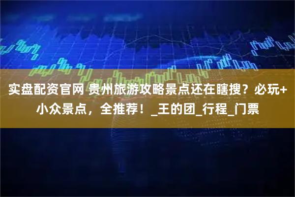 实盘配资官网 贵州旅游攻略景点还在瞎搜？必玩+小众景点，全推荐！_王的团_行程_门票