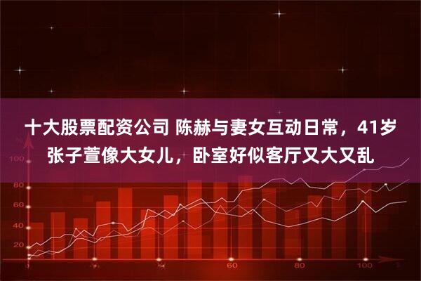 十大股票配资公司 陈赫与妻女互动日常，41岁张子萱像大女儿，卧室好似客厅又大又乱