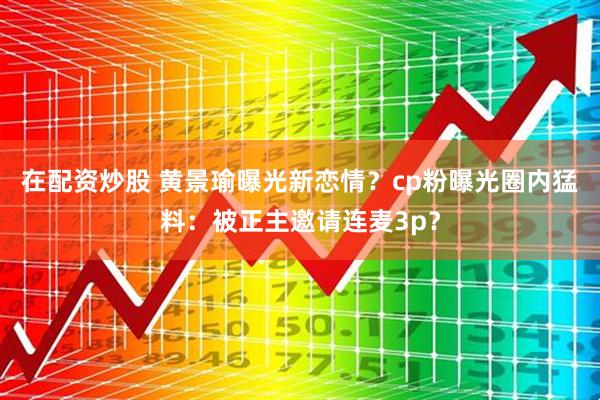 在配资炒股 黄景瑜曝光新恋情？cp粉曝光圈内猛料：被正主邀请连麦3p？