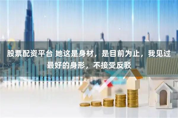 股票配资平台 她这是身材，是目前为止，我见过最好的身形，不接受反驳