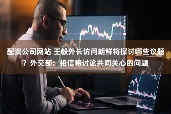 配资公司网站 王毅外长访问朝鲜将探讨哪些议题？外交部：相信将讨论共同关心的问题