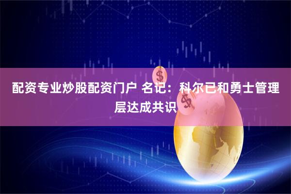 配资专业炒股配资门户 名记：科尔已和勇士管理层达成共识
