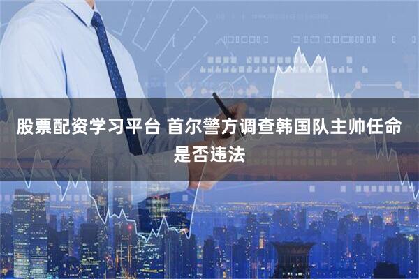 股票配资学习平台 首尔警方调查韩国队主帅任命是否违法