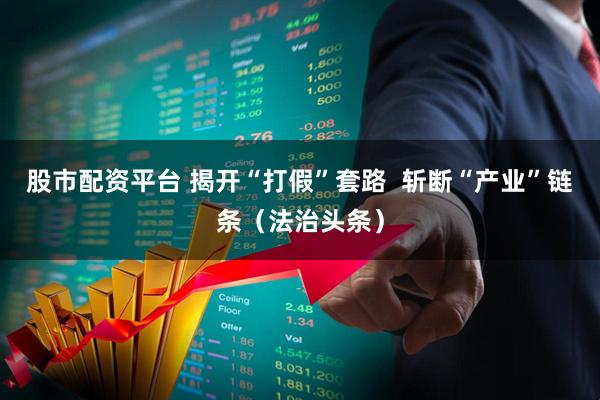 股市配资平台 揭开“打假”套路  斩断“产业”链条（法治头条）